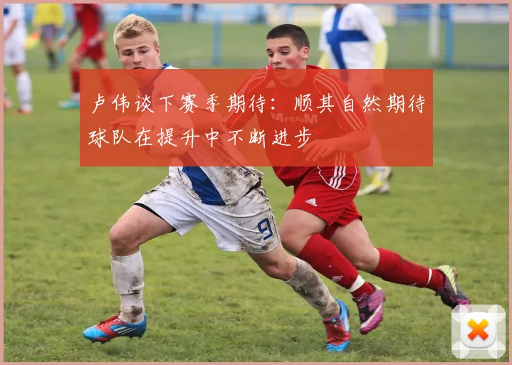 卢伟谈下赛季期待：顺其自然期待球队在提升中不断进步