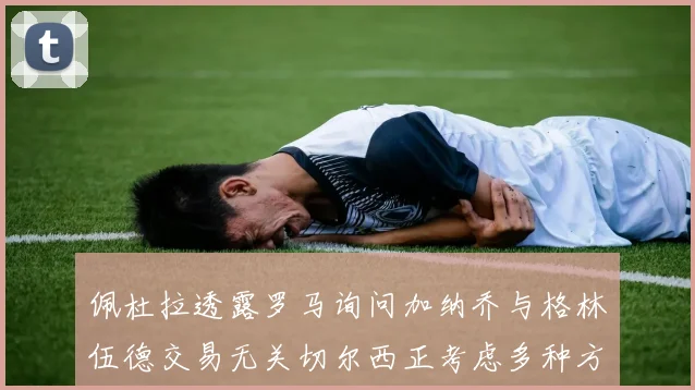 佩杜拉透露罗马询问加纳乔与格林伍德交易无关切尔西正考虑多种方案