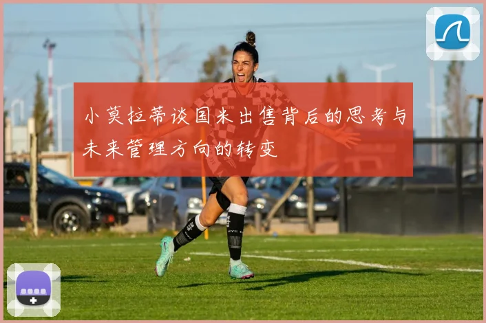 小莫拉蒂谈国米出售背后的思考与未来管理方向的转变