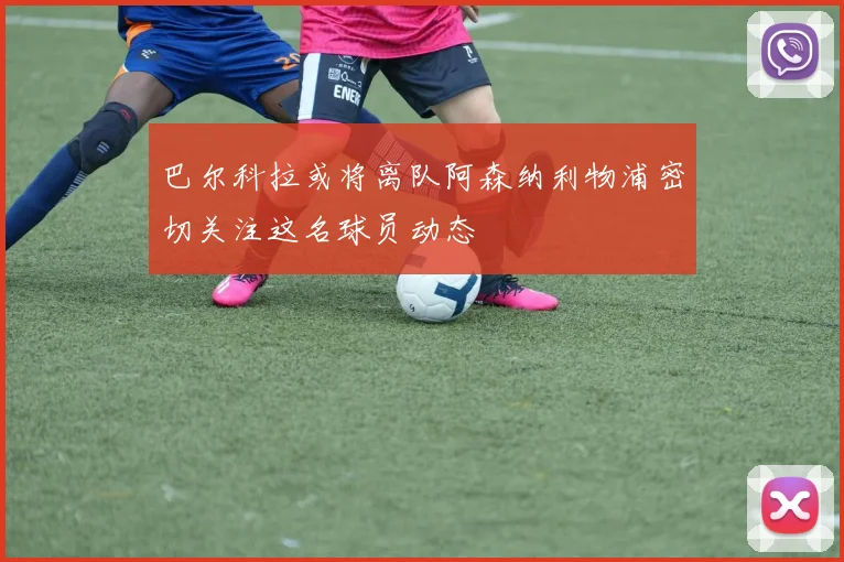 巴尔科拉或将离队阿森纳利物浦密切关注这名球员动态