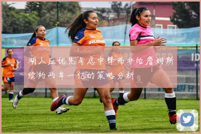 湖人应优先考虑中锋而非给詹姆斯续约两年一亿的策略分析