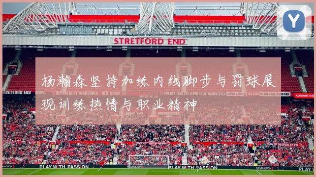 杨瀚森坚持加练内线脚步与罚球展现训练热情与职业精神
