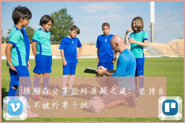 杨瀚森分享应对质疑之道：坚持自我不被外界干扰