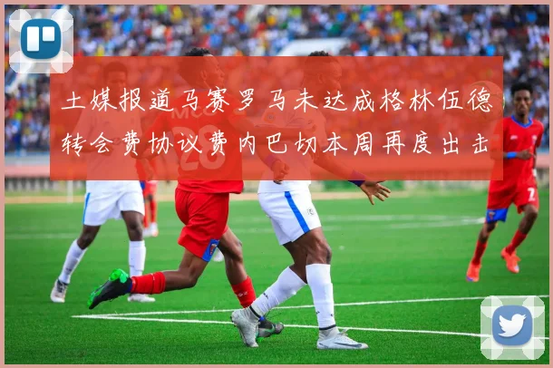 土媒报道马赛罗马未达成格林伍德转会费协议费内巴切本周再度出击