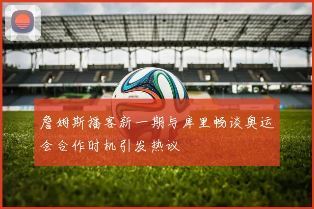 詹姆斯播客新一期与库里畅谈奥运会合作时机引发热议