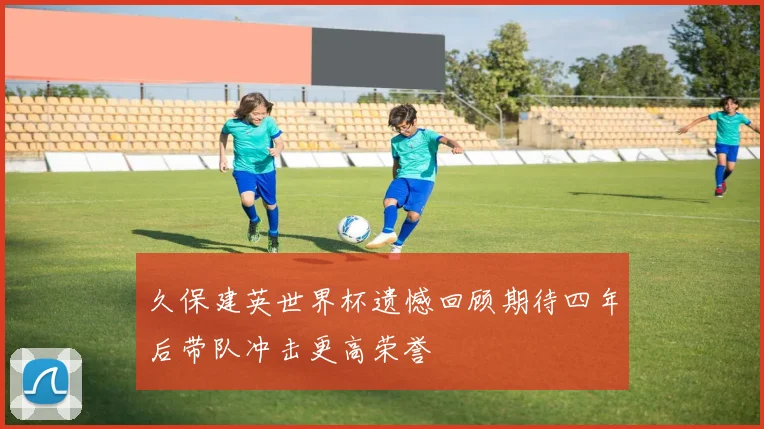久保建英世界杯遗憾回顾期待四年后带队冲击更高荣誉