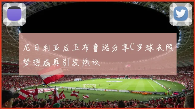 尼日利亚后卫布鲁诺分享C罗球衣照梦想成真引发热议