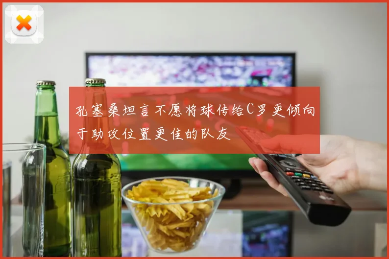 孔塞桑坦言不愿将球传给C罗更倾向于助攻位置更佳的队友