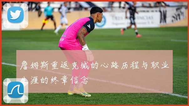 詹姆斯重返克城的心路历程与职业生涯的终章信念