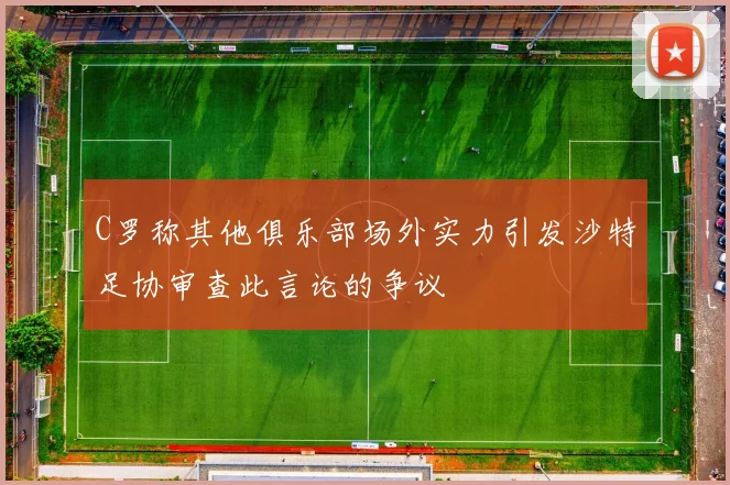 C罗称其他俱乐部场外实力引发沙特足协审查此言论的争议